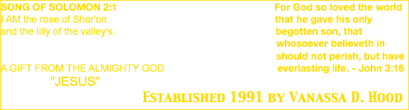 SONG OF SOLOMON 2:1 For God so loved the world I AM the rose of Shar'on that he gave his only and the lilly of the valley's. begotten son, that whosoever believeth in should not perish, but have A GIFT FROM THE ALMIGHTY GOD everlasting life. - John 3:16 "JESUS" Established 1991 by Vanassa D. Hood 